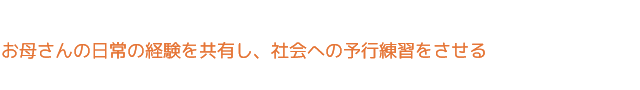 お母さんの日常の経験を共有し、社会への予行練習をさせる